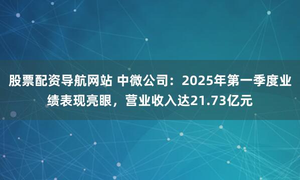 股票配资导航网站 中微公司：2025年第一季度业绩表现亮眼，营业收入达21.73亿元