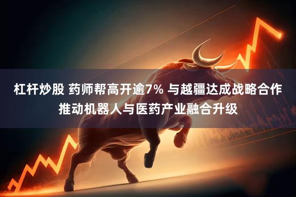 杠杆炒股 药师帮高开逾7% 与越疆达成战略合作推动机器人与医药产业融合升级