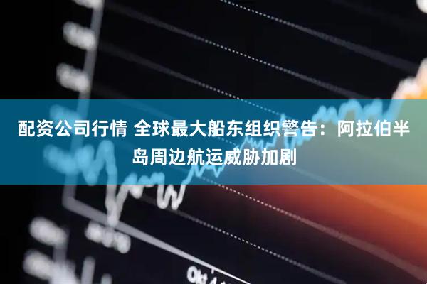 配资公司行情 全球最大船东组织警告：阿拉伯半岛周边航运威胁加剧