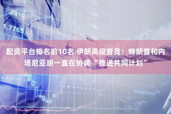配资平台排名前10名 伊朗高级官员：特朗普和内塔尼亚胡一直在协调 “推进共同计划”