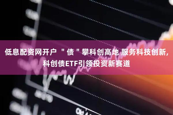 低息配资网开户 ＂债＂攀科创高地 服务科技创新,科创债ETF引领投资新赛道