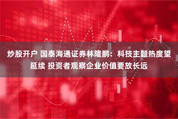 炒股开户 国泰海通证券林隆鹏：科技主题热度望延续 投资者观察企业价值要放长远