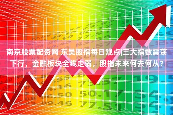 南京股票配资网 东吴股指每日观点|三大指数震荡下行，金融板块全线走弱，股指未来何去何从？