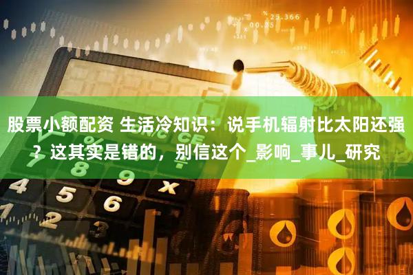股票小额配资 生活冷知识：说手机辐射比太阳还强？这其实是错的，别信这个_影响_事儿_研究