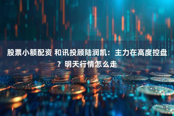股票小额配资 和讯投顾陆润凯：主力在高度控盘？明天行情怎么走