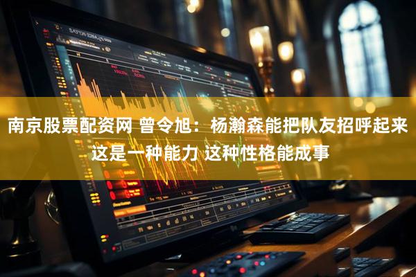 南京股票配资网 曾令旭：杨瀚森能把队友招呼起来 这是一种能力 这种性格能成事