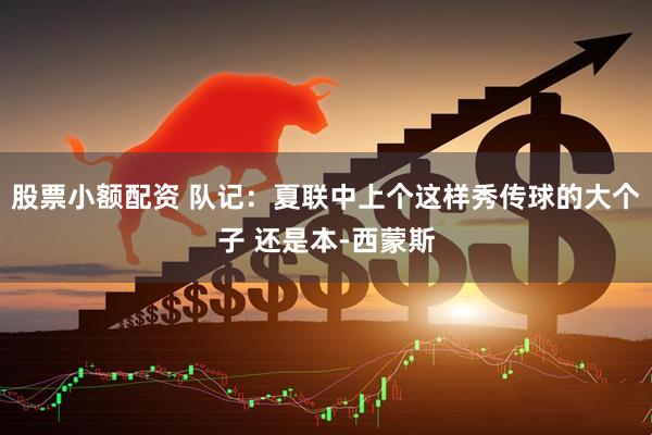 股票小额配资 队记：夏联中上个这样秀传球的大个子 还是本-西蒙斯