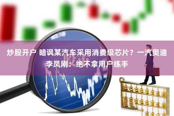 炒股开户 暗讽某汽车采用消费级芯片？一汽奥迪李凤刚：绝不拿用户练手