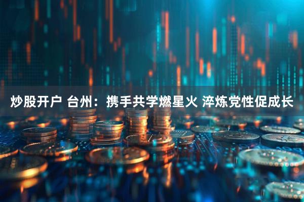 炒股开户 台州：携手共学燃星火 淬炼党性促成长