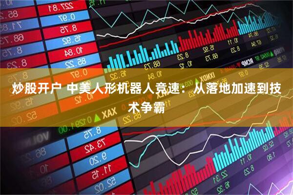 炒股开户 中美人形机器人竞速：从落地加速到技术争霸