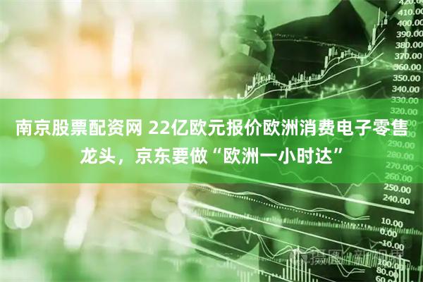 南京股票配资网 22亿欧元报价欧洲消费电子零售龙头，京东要做“欧洲一小时达”
