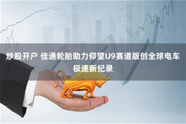 炒股开户 佳通轮胎助力仰望U9赛道版创全球电车极速新纪录