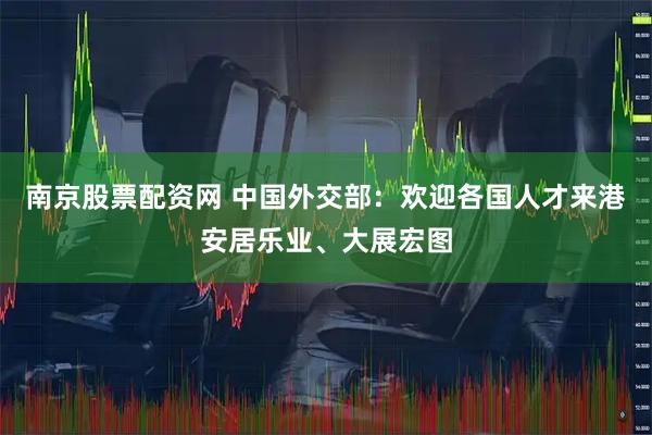 南京股票配资网 中国外交部：欢迎各国人才来港安居乐业、大展宏图