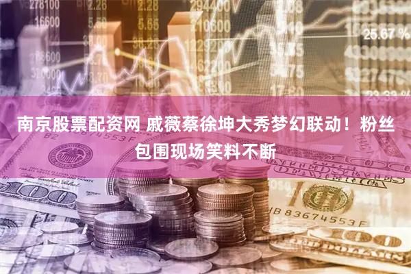 南京股票配资网 戚薇蔡徐坤大秀梦幻联动！粉丝包围现场笑料不断