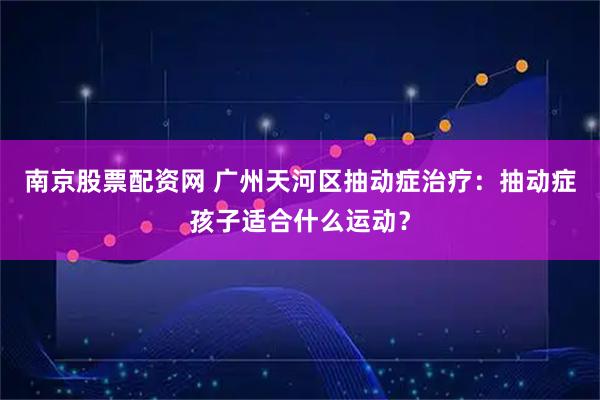 南京股票配资网 广州天河区抽动症治疗:抽动症孩子适合什么运动?