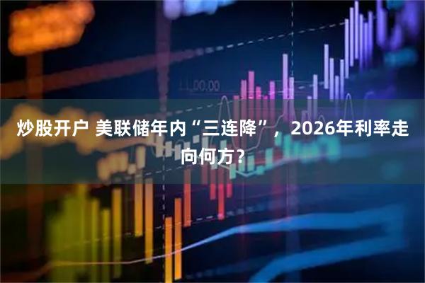 炒股开户 美联储年内“三连降”,2026年利率走向何方?