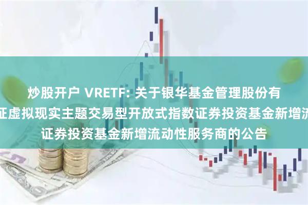 炒股开户 VRETF: 关于银华基金管理股份有限公司旗下银华中证虚拟现实主题交易型开放式指数证券投资基金新增流动性服务商的公告